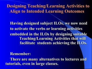 Designing Teaching/Learning Activities to Align to Intended Learning Outcomes Having designed subject ILOs, we now need to activate the verbs or learning activities embedded in the ILOs by designing suitable    Teaching/Learning Activities that will      facilitate  students achieving the ILOs. Remember:  There are many alternatives to  lectures and  tutorials, even in large classes. 