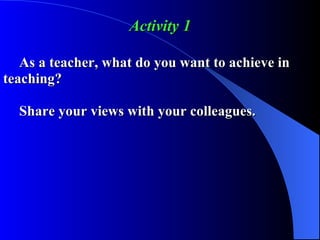 Activity 1 As a teacher, what do you want to achieve in  teaching? Share your views with your colleagues. 