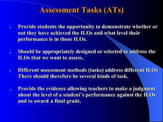 Assessment Tasks (ATs) . Provide students the opportunity to demonstrate whether or  not they have achieved the ILOs and what level their      performance is in those ILOs.  . Should be appropriately designed or selected to address the  ILOs that we want to assess. . Different assessment methods (tasks) address different ILOs There should therefore be several kinds of task. . Provide the evidence allowing teachers to make a judgment  about the level of a student’s performance against the ILOs  and to award a final grade.  