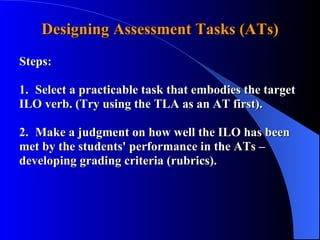 Designing Assessment Tasks (ATs) Steps: 1. Select a practicable task that embodies the target  ILO verb. (Try using the TLA as an AT first). 2. Make a judgment on how well the ILO has been  met by the students' performance in the ATs –    developing grading criteria (rubrics). 