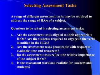 A range of different assessment tasks may be required to  address the range of ILOs of a subject. Questions to be asked in selecting assessment tasks: 1 .  Are the assessment tasks aligned to their appropriate    ILOs? Are the students required to engage in the verbs    identified in the ILOs? 2.  Are the assessment tasks practicable with respect to    available time and resources? 3.  Do the assessment tasks reflect the relative importance    of the subject ILOs? 4.  Is the assessment workload realistic for teachers and    students?  Selecting Assessment Tasks 