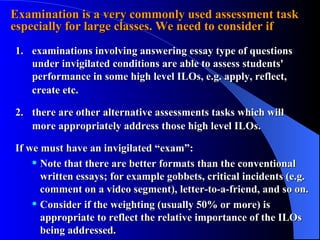 Examination is a very commonly used assessment task especially for large classes. We need to consider if 1. examinations involving answering essay type of questions under invigilated conditions are able to assess students' performance in some high level ILOs, e.g. apply, reflect,  create etc. 2. there are other alternative assessments tasks which will  more appropriately address those high level ILOs. If we must have an invigilated “exam”: Note that there are better formats than the conventional written essays; for example gobbets, critical incidents (e.g. comment on a video segment), letter-to-a-friend, and so on. Consider if the weighting (usually 50% or more) is appropriate to reflect the relative importance of the ILOs being addressed. 