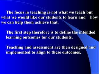 The focus in teaching is not what we teach but  what we would like our students to learn and  how we can help them achieve that. The first step therefore is to define the intended  learning outcomes for our students. Teaching and assessment are then designed and  implemented to align to these outcomes. 