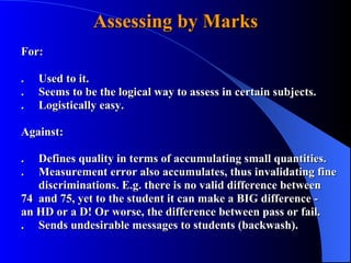 Assessing by Marks For: . Used to it. . Seems to be the logical way to assess in certain subjects. . Logistically easy. Against: . Defines quality in terms of accumulating small quantities. .  Measurement error also accumulates, thus invalidating fine  discriminations. E.g. there is no valid difference between  74 and 75, yet to the student it can make a BIG difference -  an HD or a D! Or worse, the difference between pass or fail. . Sends undesirable messages to students (backwash). 