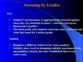 Assessing by Grades For: Student’s performance is appropriately assessed against what they are intended to learn –  criterion-referenced. Backwash is positive. The final grade tells students what they have achieved and what they need for a better grade. Against: Requires a different mind set for some teachers. Initially more work in designing suitable assessment tasks and grading criteria, but once established there is no extra work. 