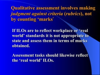 Qualitative assessment involves making  judgment against criteria  ( rubrics ), not  by counting ‘marks ’ If ILOs are to reflect workplace or ‘real world’ standards it is not appropriate to state and assess them in terms of marks obtained.  Assessment tasks should likewise reflect the ‘real world’ ILOs. 