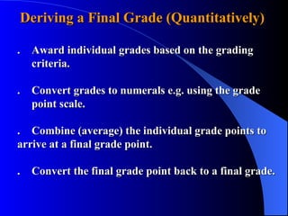 Deriving a Final Grade (Quantitatively)  . Award individual grades based on the grading    criteria. . Convert grades to numerals e.g. using the grade    point scale.  . Combine (average) the individual grade points to  arrive at a final grade point. . Convert the final grade point back to a final grade. 