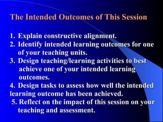 The Intended Outcomes of This Session 1. Explain constructive alignment. 2. Identify intended learning outcomes for one  of your teaching units. 3. Design teaching/learning activities to best      achieve one of your intended learning      outcomes. 4. Design tasks to assess how well the intended  learning outcome has been achieved.   5. Reflect on the impact of this session on your  teaching and assessment.  