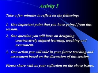Activity 5 Take a few minutes to reflect on the following: 1. One important point that you have gained from this  session. 2.  One question you still have on designing      constructively aligned learning, teaching and    assessment. 3. One action you will take in your future teaching and    assessment based on the discussion of this session. Please share with us your reflection on the above issues. 