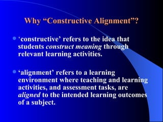 Why “Constructive Alignment”? ‘ constructive’ refers to the idea that students  construct meaning  through relevant learning activities.  ‘ alignment’ refers to a learning environment where teaching and learning activities, and assessment tasks, are  aligned  to the intended learning outcomes of a subject.  