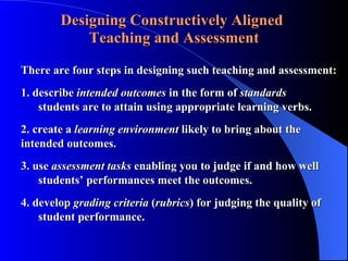 Designing Constructively Aligned   Teaching and Assessment There are four steps in designing such teaching and assessment: 1. describe  intended outcomes  in the form of  standards     students are to attain using appropriate learning verbs. 2. create a  learning environment  likely to bring about the  intended outcomes.  3. use  assessment tasks  enabling you to judge if and how well  students’ performances meet the outcomes. 4. develop  grading criteria  ( rubrics ) for judging the quality of    student performance. 