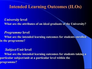 Intended Learning Outcomes (ILOs)  University  level What are the attributes of an ideal graduate of the University?  Programme  level What are the intended learning outcomes for students enrolled  in the programme?   Subject/Unit  level What are the intended learning outcomes for students taking a  particular subject/unit at a particular level within the  programme? 