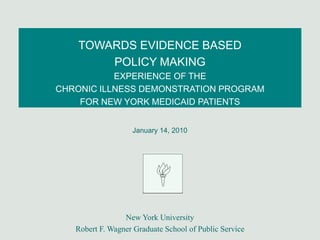 TOWARDS EVIDENCE BASED
        POLICY MAKING
           EXPERIENCE OF THE
CHRONIC ILLNESS DEMONSTRATION PROGRAM
    FOR NEW YORK MEDICAID PATIENTS


                   January 14, 2010




                 New York University
   Robert F. Wagner Graduate School of Public Service
 