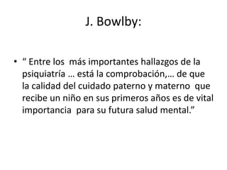 J. Bowlby:
• “ Entre los más importantes hallazgos de la
psiquiatría … está la comprobación,… de que
la calidad del cuidad...
