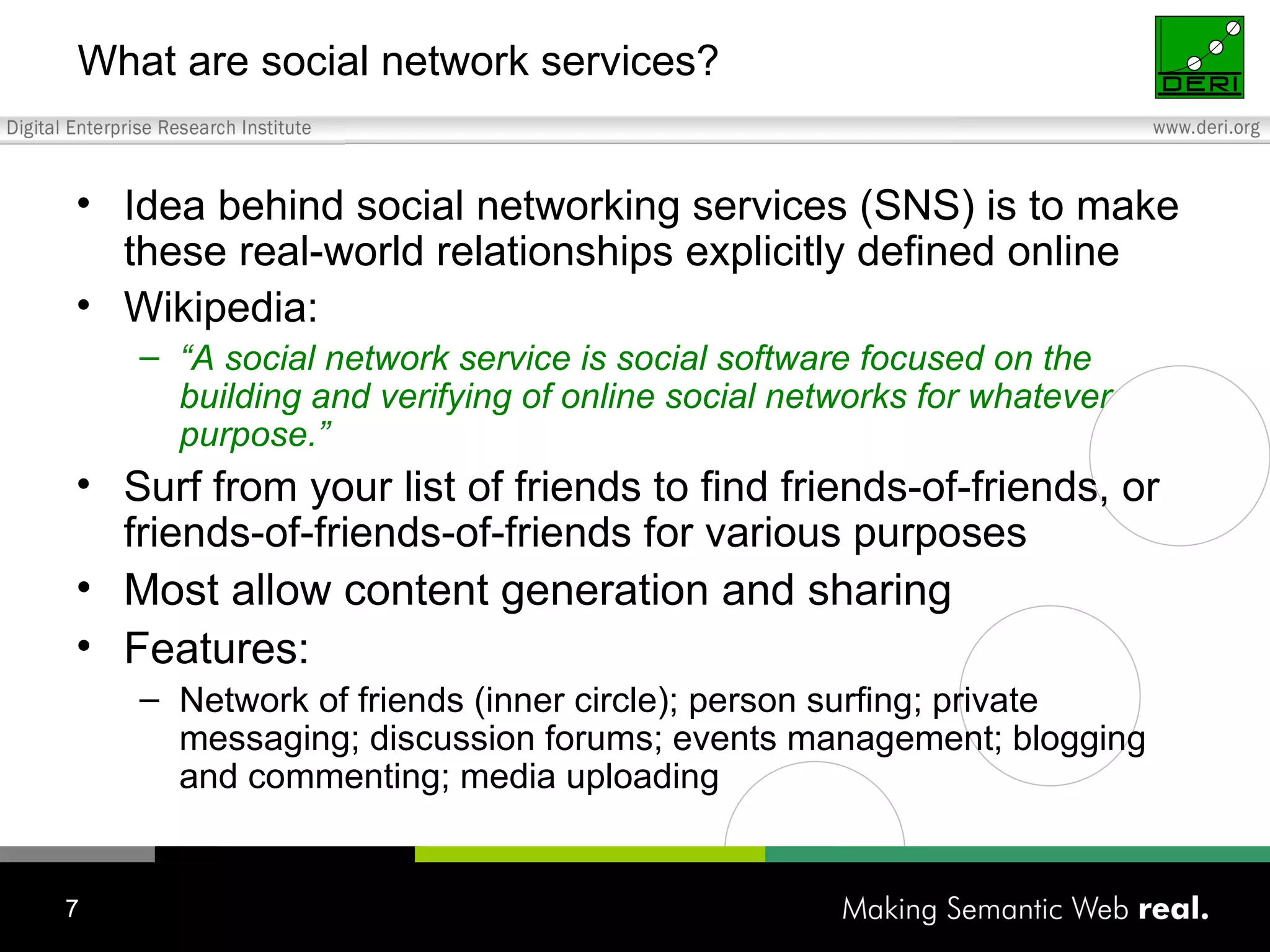 What are social network services? Idea behind social networking services (SNS) is to make these real-world relationships explicitly defined online Wikipedia: “ A social network service is social software  focused on the building and verifying of online social networks for whatever purpose.” Surf from  your list of friends to find friends-of-friends, or friends-of-friends-of-friends for various purposes Most allow content generation and sharing Features: Network of friends (inner circle); person surfing; private messaging; discussion forums; events management; blogging and commenting; media uploading 