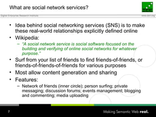 What are social network services? Idea behind social networking services (SNS) is to make these real-world relationships explicitly defined online Wikipedia: “ A social network service is social software  focused on the building and verifying of online social networks for whatever purpose.” Surf from  your list of friends to find friends-of-friends, or friends-of-friends-of-friends for various purposes Most allow content generation and sharing Features: Network of friends (inner circle); person surfing; private messaging; discussion forums; events management; blogging and commenting; media uploading 