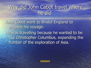 Why did John Cabot travel where he did  John Cabot went to Bristol England to prepare his voyage. He was travelling because he wanted to be like Christopher Columbus, expanding  the  frontier of  the  exploration of Asia.  Contents 