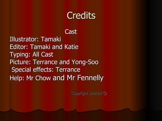 Credits Cast Illustrator: Tamaki  Editor: Tamaki and Katie Typing: All Cast  Picture: Terrance and Yong-Soo Special effects: Terrance  Help: Mr Chow   and Mr Fennelly Copyright Limited  ©   