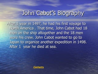 John Cabot’s Biography After 1 year in 1497, he had his first voyage to North America . That time, John Cabot had 18 men on the ship  al together  and  the 18 men were his crew. John Cabot wanted to go to Japan to organize another expedition in 1498. After 1  year he died at sea. Contents 