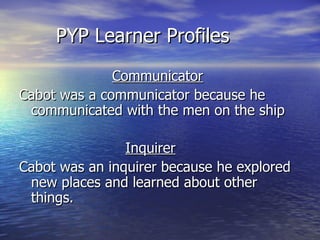 PYP Learner Profiles  Communicator Cabot was a communicator because he communicate d  with the men on the ship Inquirer Cabot was a n  inquirer because he explored new  places  and learn ed   about  other  things . 