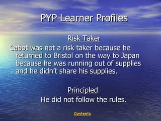 PYP Learner Profiles Risk Taker Cabot was not a risk taker because he returned to Bristol on the way to Japan because he was running out of supplies and he didn’t share his supplies.  Principled He did not follow the rules.  Contents 