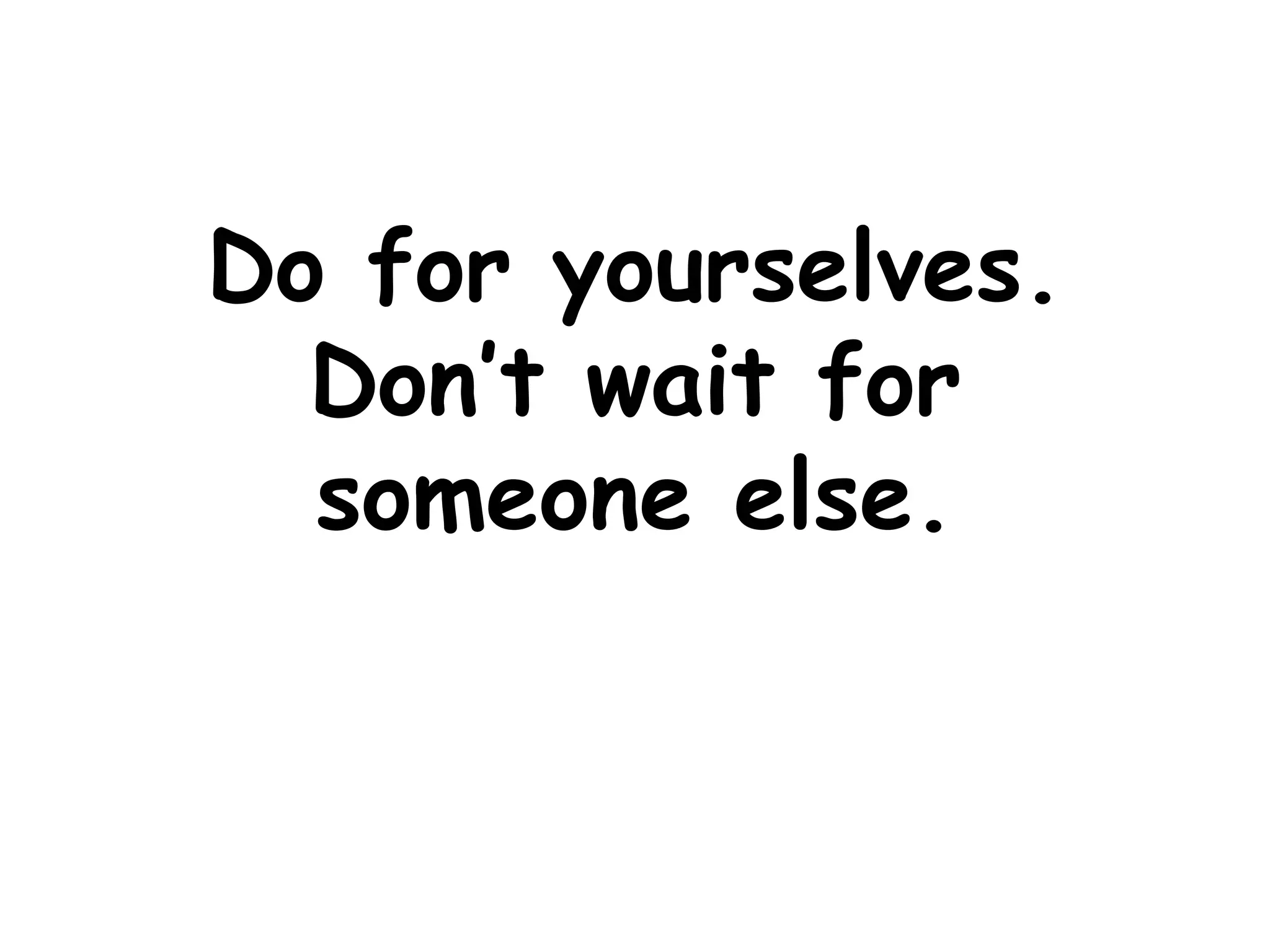 Do for yourselves. Don’t wait for someone else.