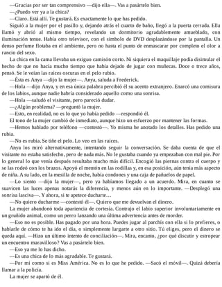 —Gracias por ser tan comprensivo —dijo ella—. Vas a pasártelo bien.
—¿Puedo ver ya a la chica?
—Claro. Está allí. Te gustará. Es exactamente lo que has pedido.
Siguió a la mujer por el pasillo y, dejando atrás el cuarto de baño, llegó a la puerta cerrada. Ella
llamó y abrió al mismo tiempo, revelando un dormitorio agradablemente amueblado, con
iluminación tenue. Había otro televisor, con el símbolo de DVD desplazándose por la pantalla. Un
denso perfume flotaba en el ambiente, pero no hasta el punto de enmascarar por completo el olor a
rancio del sexo.
La chica en la cama llevaba un exiguo camisón corto. Ni siquiera el maquillaje podía disimular el
hecho de que no hacía mucho tiempo que había dejado de jugar con muñecas. Doce o trece años,
pensó. Se le veían las raíces oscuras en el pelo rubio.
—Ésta es Anya —dijo la mujer—. Anya, saluda a Frederick.
—Hola —dijo Anya, y en esa única palabra percibió él su acento extranjero. Enarcó una comisura
de los labios, aunque nadie habría considerado aquello como una sonrisa.
—Hola —saludó el visitante, pero pareció dudar.
—¿Algún problema? —preguntó la mujer.
—Esto, en realidad, no es lo que yo había pedido —respondió él.
El tono de la mujer cambió de inmediato, aunque hizo un esfuerzo por mantener las formas.
—Hemos hablado por teléfono —contestó—. Yo misma he anotado los detalles. Has pedido una
rubia.
—No es rubia. Se tiñe el pelo. Lo veo en las raíces.
Anya los miró alternativamente, intentando seguir la conversación. Se daba cuenta de que el
visitante no estaba satisfecho, pero de nada más. No le gustaba cuando ya empezaban con mal pie. Por
lo general lo que venía después resultaba mucho más difícil. Encogió las piernas contra el cuerpo y
se las rodeó con los brazos. Apoyó el mentón en las rodillas y, en esa posición, aún tenía más aspecto
de niña. A su lado, en la mesilla de noche, había condones y una caja de pañuelos de papel.
—Lo siento —dijo la mujer—, pero ya habíamos llegado a un acuerdo. Mira, en cuanto se
suavicen las luces apenas notarás la diferencia, y menos aún en lo importante. —Desplegó una
sonrisa lasciva—. Y ahora, si te apetece ducharte…
—No quiero ducharme —contestó él—. Quiero que me devuelvan el dinero.
La mujer abandonó toda apariencia de cortesía. Contrajo el labio superior involuntariamente en
un gruñido animal, como un perro lanzando una última advertencia antes de morder.
—Eso no es posible. Has pagado por una hora. Puedes jugar al parchís con ella si lo prefieres, o
hablarle de cómo te ha ido el día, o simplemente largarte a otro sitio. Tú eliges, pero el dinero se
queda aquí. —Hizo un último intento de conciliación—. Mira, encanto, ¿por qué discutir y estropear
un encuentro maravilloso? Vas a pasártelo bien.
—Eso ya me lo has dicho.
—Es una chica de lo más agradable. Te gustará.
—Por mí como si es Miss América. No es lo que he pedido. —Sacó el móvil—. Quizá debería
llamar a la policía.
La mujer se apartó de él.
 