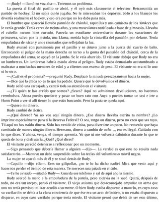 —¡Rudy! —llamó en voz alta—. Tenemos un problema.
La puerta al final del pasillo se abrió, y él oyó más claramente el televisor. Retransmitía un
partido de hockey. Él no sabía quién jugaba. No le interesaban los deportes. Sólo a los blancos les
divertía realmente el hockey, y eso era porque no les daba para más.
El hombre que apareció llevaba pantalón de chándal, zapatillas y una camiseta de los Yankees que
le venía grande. Tenía cerca de treinta años, y una musculatura tonificada a base de gimnasio. Llevaba
el cabello oscuro bien cortado. Parecía un estudiante universitario durante las vacaciones de
primavera, salvo por la pistola, una Llama, metida bajo la cinturilla del pantalón por delante. Tenía
empuñadura de nácar y unos cromados que reflejaban la luz.
Rudy avanzó con parsimonia por el pasillo y se detuvo junto a la puerta del cuarto de baño.
Enroscando el pulgar de la mano derecha en torno a la goma del pantalón del chándal, cerca de la
empuñadura del arma, se apoyó en la jamba. Se le veía aburrido. El visitante dedujo que Rudy no era
un lumbreras. Un lumbreras habría estado alerta al peligro. Rudy estaba demasiado acostumbrado a
maltratar a muchachas menores de edad y a clientes con exceso de peso. El visitante no era ni lo uno
ni lo otro.
—¿Cuál es el problema? —preguntó Rudy. Desplazó la mirada perezosamente hacia la mujer.
—Dice que la chica no es lo que ha pedido. Quiere que le devolvamos el dinero.
Rudy soltó una carcajada y centró toda su atención en el visitante.
—¿Tú quién te has creído que somos? ¿Sears? Aquí no admitimos devoluciones, no hacemos
reembolsos. Ahora puedes quedarte y pasar un buen rato con Anya o puedes tomar un taxi e irte a
Hunts Point a ver si allí tienen lo que estás buscando. Pero la pasta se queda aquí.
—Quiero mi dinero.
Rudy cambió de táctica.
—¿Qué dinero? Yo no veo aquí ningún dinero. ¿Ese dinero llevaba escrito tu nombre? ¿Lo
imprime especialmente para ti la Reserva Federal? O sea, tengo un dinero, pero no creo que sea tuyo.
Tú aquí no has traído dinero. Sólo has venido de visita, para divertirte un poco. No recuerdo que haya
cambiado de manos ningún dinero. Hermano, dinero a cambio de coño…, eso es ilegal. Cuidado con
lo que dices. Y ahora, venga, el tiempo apremia. Yo que tú me volvería daltónico durante lo que te
queda de hora y disfrutaría. ¿Qué? ¿Qué dices?
El visitante pareció detenerse a reflexionar por un momento.
—Sigo pensando que debería llamar a alguien —dijo—. La verdad es que esto no resulta nada
satisfactorio. —Mantuvo un dedo suspendido sobre las teclas del voluminoso móvil negro.
La mujer se apartó más de él y se situó detrás de Rudy.
—Capullo —dijo ella—. Eres un gilipollas, ¿no te lo ha dicho nadie? Mira que venir aquí y
hacernos perder el tiempo de esta manera. Te mereces una patada en el culo.
—Te he avisado —añadió Rudy—. Guarda ese teléfono y sal de aquí ahora mismo.
Rudy acercó la mano a la empuñadura de la pistola, pero todavía no la sacó. Quizá, después de
todo, no era tan inepto, pensó el visitante. El viejo axioma que desaconsejaba empuñar un arma que
uno no tenía previsto utilizar acudió a su mente. O bien Rudy estaba dispuesto a matarlo, en cuyo caso
su vacilación se debía a la clara conciencia de que ése era un acto definitivo, o no estaba dispuesto a
disparar, en cuyo caso vacilaba porque tenía miedo. El visitante pensó que debía de ser esto último,
 