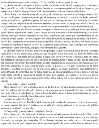aunque si resultaba que era lo primero… En fin, también podía ocuparse de eso.
—¿Sabes qué decía el general Patton de las empuñaduras de nácar? —preguntó el visitante—.
Decía que sólo un chulo de Nueva Orleans llevaría un arma con empuñadura de nácar. Sospecho que
se equivocaba. Por lo visto en Nueva York los chulos de tres al cuarto también las llevan.
Ahora Rudy sí se llevó la mano a la pistola, y el visitante dio la vuelta al móvil que sostenía. Dos
dardos con lengüeta salieron disparados por el extremo y traspasaron la camiseta de Rudy, quedando
medio prendidos de la piel de su pecho a la vez que una descarga de cinco mil voltios le recorría el
cuerpo. Rudy se desplomó en el suelo con tremendas convulsiones. La mujer corrió hacia la sala de
estar, pidiendo socorro a gritos, mientras el visitante se apropiaba de la pistola de chulo de Rudy.
En la puerta del dormitorio apareció un segundo hombre, más grande que Rudy pero vestido
igual. Llevaba el pelo casi rapado y tenía rasgos eslavos achatados. A diferencia de Rudy, sí estaba lo
bastante alerta para haber empuñado ya un arma, aunque no tanto como para transformarse en una
diana de menor tamaño. Los dos disparos del arma de Rudy lo alcanzaron en el pecho. Se aferró al
marco de la puerta por un momento y cayó de rodillas. Volvió a levantar el arma, y el tercer disparo
lo tumbó de espaldas, y la parte inferior de las piernas quedó atrapada bajo el cuerpo, que también se
convulsionó, como el de Rudy, aunque acabó de una manera distinta.
El visitante apartó el arma del muerto de un puntapié y siguió adelante. La sala de estar se hallaba
vacía, pero oyó a la mujer en la cocina. Dirigió sus pasos hacia el sonido y la encontró rebuscando
en el cajón de los cubiertos. Dio una patada al cajón para cerrarlo y atraparle la mano, pero ella actuó
con rapidez. Se abalanzó hacia él con el cuchillo de trinchar, tenía el brazo en alto, con la hoja justo
por encima de la cabeza y la punta trazando un arco descendente. Él avanzó hacia la estocada y, con el
antebrazo izquierdo, le inmovilizó la mano contra la pared a la vez que, valiéndose de la mano
derecha, le asestaba dos golpes con el arma en la cabeza. La mujer, gimiendo, cayó lentamente al
suelo. Después de comprobar que no había nadie más en el apartamento, regresó al pasillo y vio que
Rudy había entrado a rastras en el cuarto de baño. Con cuidado, el visitante se acercó a la puerta
abierta. Rudy ya había extraído una segunda calibre 38 de debajo del lavabo cuando él apareció en el
umbral.
—No lo hagas —dijo el visitante.
Rudy disparó, pero aún temblaba a causa de la descarga eléctrica. La bala arrancó un pedazo de
yeso dos palmos a la derecha del visitante, y éste, en respuesta, le descerrajó dos tiros con la Llama,
que luego echó a un lado. Entró en el dormitorio. La chica, Anya, se había arrastrado hasta un rincón
junto a la ventana y se tapaba los oídos con las manos.
—Odensia —dijo él—. Bystro.
La chica no se movió. Temblaba violentamente y lo miraba sin parpadear, como si temiera que,
en cuanto cerrara los ojos, él acabara con su vida. El visitante rebuscó en su memoria la palabra
«amigo» y consiguió rescatar algo.
—Drug —dijo, y enseguida se corrigió—: Druz'ja.
Pareció ejercer el efecto deseado. La chica, aunque todavía asustada, dejó de temblar. Él le repitió
que se vistiera. La chica asintió y se dirigió al armario, de donde sacó unos vaqueros y una sudadera
decorada con un gato de lentejuelas. Él la observó mientras se vestía, pero a ella no pareció
importarle. Supuso que, después de todo lo que había padecido, estar medio desnuda delante de un
 