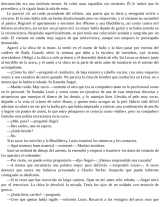 desconocido era una molestia menor. Se calzó unas zapatillas sin cordones. Él le indicó que lo
precediera, y la siguió hasta la sala de estar.
Le pareció oír un ruido procedente del rellano, una puerta que se abría y enseguida volvía a
cerrarse. El tiroteo había sido un hecho desafortunado pero no imprevisto, y el visitante no sucumbió
al pánico. Registró el apartamento y encontró dos iPhones y una BlackBerry, así como cuatro mil
dólares en efectivo, sin incluir sus propios mil. La mujer había dejado de gemir y se había sumido en
la inconsciencia. Respiraba superficialmente, su piel tenía una coloración azulada y sangraba por un
oído. El visitante no estaba muy seguro de que sobreviviera, aunque eso tampoco le preocupaba
demasiado.
Agarró a la chica de la mano, la metió en el cuarto de baño y la hizo pasar por encima del
cadáver de Rudy. Cuando abrió la ventana que daba a la escalera de incendios, oyó sirenas
acercándose. Obligó a la chica a salir primero y él descendió detrás de ella. Un Lexus se detuvo junto
al bordillo de la acera, y él sentó a la chica en la parte de atrás antes de instalarse en el asiento del
acompañante.
—¿Cómo ha ido? —preguntó el conductor, de baja estatura y cabello oscuro, con unos vaqueros
viejos y una cazadora de cuero gastado. No parecía la clase de hombre que conduciría un Lexus, no a
menos que lo hubiera robado. Se llamaba Ángel.
—Mucho ruido. Muy sucio —contestó el otro que era su compañero tanto en lo profesional como
en lo personal. Se llamaba Louis y vestía como un ejecutivo de una de esas empresas discretas y
misteriosas que manejan el dinero de los demás, y lo manejan bien. Llevaba el pelo muy corto,
dejando a la vista el cráneo de color ébano, y apenas tenía arrugas en la piel. Habría sido difícil
adivinar su edad a no ser por la barba gris que había empezado a cultivar, una combinación de perilla
y bigote sin puntos de unión, lo que entre peluqueros se conocía como «balbo», pero su compañero
llamaba «esa jodida excrecencia en tu cara».
—¿Mal, pues? —preguntó Ángel.
—Dos caídos, uno en espera.
—¿Estás herido?
—No.
Tras sacar los móviles y la BlackBerry, Louis examinó los números y los contactos.
—Aquí tenemos buen material —comentó—. Muchos nombres.
Sacó un netbook de debajo del asiento, lo encendió y empezó a transferir los datos de contacto de
los aparatos al ordenador.
—Por cierto, no puedo evitar preguntarlo —dijo Ángel—: ¿Hemos emprendido una cruzada?
—A menos que encuentres una palabra mejor para definirlo —respondió Louis—. A veces
desearía que nunca me hubieras presentado a Charlie Parker. Sospecho que puede haberme
contagiado su idealismo.
—Si tú crees que has recorrido un largo camino, fíjate en mí: antes sólo robaba. —Ángel miró
por el retrovisor. La chica le devolvió la mirada. Tenía los ojos de un soldado con neurosis de
guerra.
—¿Estás bien, cariño? —preguntó.
—Creo que apenas habla inglés —informó Louis. Recurrió a los vestigios del poco ruso que
 