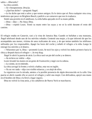 sabía—. Kharasbo?
La chica asintió.
—Ty v bezopasnosta. Druz'ja.
—¿Qué has dicho? —preguntó Ángel.
—Le he dicho que está a salvo y que somos amigos. Es lo único que sé. Para cualquier otra cosa,
tendremos que parar en Brighton Beach y pedirle a un camarero que nos lo traduzca.
Sintió una presión en el antebrazo. La niña había apoyado en él su mano pálida.
—Dina —dijo—. No Anya. Dina.
—Dina —repitió Louis. Tomó su mano entre las suyas y no se la soltó durante el resto del
camino.
El refugio estaba en Canarsie, casi a la vista de Jamaica Bay. Cuando se hallaban a una manzana,
Ángel telefoneó desde uno de los móviles robados. Contestó una mujer, a la que informó de que los
acompañaba una menor, víctima de unos traficantes de sexo, y de que tenían también los teléfonos
utilizados por los responsables. Apagó las luces del coche y señaló el refugio a la niña. Luego le
entregó los móviles y el dinero.
—Velaremos por ti, Dina —prometió Louis. Se tocó los ojos y volvió los dedos primero hacia la
chica y después hacia el refugio—. Ja tvoj dryg.
Ángel le abrió la puerta de atrás. La chica sacó un pie del coche y se detuvo.
—Ya nichevo ne videla —dijo.
Louis levantó las manos en un gesto de frustración y negó con la cabeza.
—Lo siento, no te entiendo.
La chica arrugó la frente y volvió a hablar, esta vez en inglés.
—Yo no ver nada —dijo con visible esfuerzo, y se alejó de ellos.
La siguieron con la mirada, atentos a la posible presencia de algún desconocido en la calle. Una
puerta se abrió cuando ella se acercó al refugio y salió una mujer. Con delicadeza, apoyó una mano
en el hombro de Dina y la llevó a lugar seguro.
Dina no volvió la vista atrás, y los caballeros de Nueva York se marcharon.
 