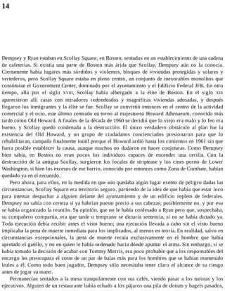14
Dempsey y Ryan estaban en Scollay Square, en Boston, sentados en un establecimiento de una cadena
de cafeterías. Si existía una parte de Boston más árida que Scollay, Dempsey aún no la conocía.
Ciertamente había lugares más sórdidos y violentos, bloques de viviendas protegidas y solares y
vertederos, pero Scollay Square estaba en pleno centro, un conjunto de inexorables monolitos que
constituían el Government Center, dominado por el ayuntamiento y el Edificio Federal JFK. En otro
tiempo, allá por el siglo XVIII, Scollay había albergado a la élite de Boston. En el siglo XIX
aparecieron allí casas con miradores redondeados y magníficas viviendas adosadas, y después
llegaron los inmigrantes y la élite se fue. Scollay se convirtió entonces en el centro de la actividad
comercial y el ocio, este último centrado en torno al majestuoso Howard Athenaeum, conocido más
tarde como Old Howard. A finales de la década de 1960 se decidió que lo viejo era malo y lo feo era
bueno, y Scollay quedó condenada a la destrucción. El único verdadero obstáculo al plan fue la
existencia del Old Howard, y un grupo de ciudadanos concienciados presionaron para que lo
rehabilitaran, campaña finalmente inútil porque el Howard ardió hasta los cimientos en 1961 sin que
fuera posible establecer la causa, aunque muchos no dudaron en hacer conjeturas. Como Dempsey
bien sabía, en Boston no eran pocos los individuos capaces de encender una cerilla. Con la
destrucción de la antigua Scollay, surgieron los locales de striptease y los cines porno de Lower
Washington, si bien los excesos de ese barrio, conocido por entonces como Zona de Combate, habían
quedado ya en el recuerdo.
Pero ahora, para ellos, en la medida en que aún quedaba algún lugar exento de peligro dadas las
circunstancias, Scollay Square era territorio seguro, partiendo de la idea de que había que estar loco
para intentar despachar a alguien delante del ayuntamiento y de un edificio repleto de federales.
Dempsey no sabía con certeza si ya habrían puesto precio a sus cabezas; posiblemente no, y por eso
se había organizado la reunión. Su opinión, que no le había confesado a Ryan pero que, sospechaba,
su compañero compartía, era que tarde o temprano se dictaría sentencia, si no se había dictado ya.
Toda ejecución debía recibir antes el visto bueno; una ejecución llevada a cabo sin el visto bueno
implicaba la pena de muerte inmediata para los implicados, al menos en teoría. En realidad, salvo en
circunstancias excepcionales, la pena de muerte recaía exclusivamente en el hombre que había
apretado el gatillo, y no en quien le había ordenado hacia dónde apuntar el arma. Sin embargo, si se
había tomado la decisión de acabar con Tommy Morris, era poco probable que a los responsables del
encargo les preocupara el coste de un par de balas más para los hombres que se habían mantenido
leales a él. Como todo buen jugador, Dempsey sólo necesitaba tener claro el alcance de su riesgo
antes de jugar su mano.
Permanecían sentados a la mesa tranquilamente con sus cafés, viendo pasar a los turistas y los
ejecutivos. Alguien de un restaurante había echado a los pájaros una pila de donuts y bagels pasados,
 