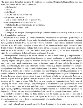 y las gaviotas se disputaban una parte del botín con las palomas. Dempsey había pedido un café para
Ryan, y ahora éste miraba su taza con recelo.
—¿Qué es esto?
—Un latte.
—¿Qué lleva?
—Café. Es café. Tú has pedido café.
—Sí, pero un café normal.
—Esto es un café normal. Sólo le echan leche.
—Me gusta ponerme yo mismo la leche.
—Tú bébetelo. Te conviene ampliar tus horizontes.
Ryan tomó un sorbo con cautela.
—Sabe a leche.
—Te lo juro, me da igual cuántos policías haya alrededor: como no te calles y te bebas el café, te
dejo desangrándote en el suelo.
Ryan estaba de mal humor. Caía una llovizna tenue, tan tenue que uno sólo sabía que llovía por el
brillo del suelo y por el hecho de que todos los viandantes exhibían su «cara bostoniana en día de
lluvia», como la llamaba Ryan, una especie de mueca en la que se traslucía una honda insatisfacción
con Dios y los elementos. Dempsey se tomó el café. En momentos como aquél lamentaba haber
dejado el tabaco, deseaba fumar en lugar de limitarse a ir de aquí para allá con un paquete de Camel a
modo de recordatorio de lo que debía evitar, cosa que, reconocía, era un tanto retorcida. Un
cigarrillo eliminaba parte de la tensión pero no el estado de alerta.
En el regazo tenía un ejemplar del Boston Phoenix. La pistola estaba dentro, y la empuñaba con la
mano derecha. Sólo cuando apareció Joey Atún, con las manos hundidas en los bolsillos del abrigo,
Dempsey empezó a relajarse. Joey era dueño de un mercado de pescado en Dorchester, un negocio
muy rentable que complementaba con ciertas actividades comerciales que incluían las drogas, las
armas, la protección, las prostitutas y la usura, aún más rentables, y disponía de numerosos contactos
en todo el nordeste. El tío de Joey, que era más joven que él, cosa que Dempsey nunca había acabado
de entender, y disponía de contactos aún mejores, cosa que Dempsey sí entendía, cumplía una breve
condena en la cárcel de Cedar Junction, más conocida como Walpole entre la gente de la generación
de Joey. Para una reunión como ésa, en la que la confianza brillaba por su ausencia, Joey era la
persona a quien acudir, ya que se daba por supuesto que el único que desenfundaba un arma en
presencia de Joey Atún era Joey Atún. Joey era una garantía de comportamiento fiable; aun así,
Dempsey no las tenía todas consigo, y le preocupaba la posibilidad de que alguien esperase a que
Joey se fuese para probar suerte con otra clase de comportamientos. Mejor, pues, reunirse allí, en un
lugar seguro, y público, y saturado de policía, siempre y cuando esos mismísimos agentes de las
fuerzas del orden no mirasen con demasiado interés a través de las ventanas de cristales tintados.
El verdadero nombre de Joey era Joey Toomey, pero la mayoría de quienes lo conocían lo
llamaban Joey Atún. No obstante, tenía otro apodo en el mundo del hampa, uno que jamás se
pronunciaba ante él, y sólo se decía en susurros cuando él no estaba delante.
Lo llamaban Joey Tumbas.
Joey entró en la cafetería y acercó una silla. Debía de rondar ya los setenta, pero se conservaba
 