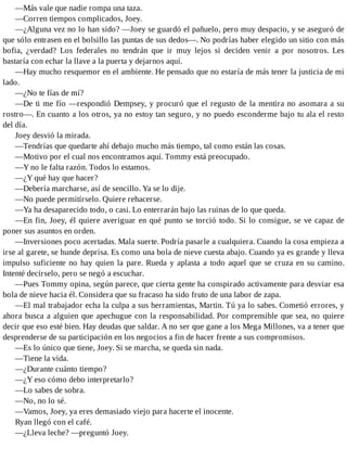 —Más vale que nadie rompa una taza.
—Corren tiempos complicados, Joey.
—¿Alguna vez no lo han sido? —Joey se guardó el pañuelo, pero muy despacio, y se aseguró de
que sólo entrasen en el bolsillo las puntas de sus dedos—. No podrías haber elegido un sitio con más
bofia, ¿verdad? Los federales no tendrán que ir muy lejos si deciden venir a por nosotros. Les
bastaría con echar la llave a la puerta y dejarnos aquí.
—Hay mucho resquemor en el ambiente. He pensado que no estaría de más tener la justicia de mi
lado.
—¿No te fías de mí?
—De ti me fío —respondió Dempsey, y procuró que el regusto de la mentira no asomara a su
rostro—. En cuanto a los otros, ya no estoy tan seguro, y no puedo esconderme bajo tu ala el resto
del día.
Joey desvió la mirada.
—Tendrías que quedarte ahí debajo mucho más tiempo, tal como están las cosas.
—Motivo por el cual nos encontramos aquí. Tommy está preocupado.
—Y no le falta razón. Todos lo estamos.
—¿Y qué hay que hacer?
—Debería marcharse, así de sencillo. Ya se lo dije.
—No puede permitírselo. Quiere rehacerse.
—Ya ha desaparecido todo, o casi. Lo enterrarán bajo las ruinas de lo que queda.
—En fin, Joey, él quiere averiguar en qué punto se torció todo. Si lo consigue, se ve capaz de
poner sus asuntos en orden.
—Inversiones poco acertadas. Mala suerte. Podría pasarle a cualquiera. Cuando la cosa empieza a
irse al garete, se hunde deprisa. Es como una bola de nieve cuesta abajo. Cuando ya es grande y lleva
impulso suficiente no hay quien la pare. Rueda y aplasta a todo aquel que se cruza en su camino.
Intenté decírselo, pero se negó a escuchar.
—Pues Tommy opina, según parece, que cierta gente ha conspirado activamente para desviar esa
bola de nieve hacia él. Considera que su fracaso ha sido fruto de una labor de zapa.
—El mal trabajador echa la culpa a sus herramientas, Martin. Tú ya lo sabes. Cometió errores, y
ahora busca a alguien que apechugue con la responsabilidad. Por comprensible que sea, no quiere
decir que eso esté bien. Hay deudas que saldar. A no ser que gane a los Mega Millones, va a tener que
desprenderse de su participación en los negocios a fin de hacer frente a sus compromisos.
—Es lo único que tiene, Joey. Si se marcha, se queda sin nada.
—Tiene la vida.
—¿Durante cuánto tiempo?
—¿Y eso cómo debo interpretarlo?
—Lo sabes de sobra.
—No, no lo sé.
—Vamos, Joey, ya eres demasiado viejo para hacerte el inocente.
Ryan llegó con el café.
—¿Lleva leche? —preguntó Joey.
 