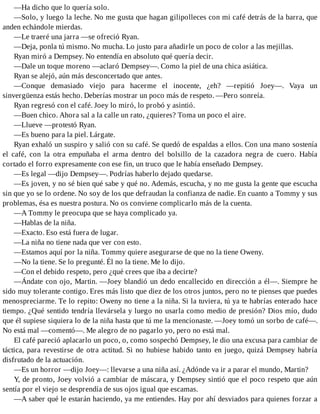 —Ha dicho que lo quería solo.
—Solo, y luego la leche. No me gusta que hagan gilipolleces con mi café detrás de la barra, que
anden echándole mierdas.
—Le traeré una jarra —se ofreció Ryan.
—Deja, ponla tú mismo. No mucha. Lo justo para añadirle un poco de color a las mejillas.
Ryan miró a Dempsey. No entendía en absoluto qué quería decir.
—Dale un toque moreno —aclaró Dempsey—. Como la piel de una chica asiática.
Ryan se alejó, aún más desconcertado que antes.
—Conque demasiado viejo para hacerme el inocente, ¿eh? —repitió Joey—. Vaya un
sinvergüenza estás hecho. Deberías mostrar un poco más de respeto. —Pero sonreía.
Ryan regresó con el café. Joey lo miró, lo probó y asintió.
—Buen chico. Ahora sal a la calle un rato, ¿quieres? Toma un poco el aire.
—Llueve —protestó Ryan.
—Es bueno para la piel. Lárgate.
Ryan exhaló un suspiro y salió con su café. Se quedó de espaldas a ellos. Con una mano sostenía
el café, con la otra empuñaba el arma dentro del bolsillo de la cazadora negra de cuero. Había
cortado el forro expresamente con ese fin, un truco que le había enseñado Dempsey.
—Es legal —dijo Dempsey—. Podrías haberlo dejado quedarse.
—Es joven, y no sé bien qué sabe y qué no. Además, escucha, y no me gusta la gente que escucha
sin que yo se lo ordene. No soy de los que defraudan la confianza de nadie. En cuanto a Tommy y sus
problemas, ésa es nuestra postura. No os conviene complicarlo más de la cuenta.
—A Tommy le preocupa que se haya complicado ya.
—Hablas de la niña.
—Exacto. Eso está fuera de lugar.
—La niña no tiene nada que ver con esto.
—Estamos aquí por la niña. Tommy quiere asegurarse de que no la tiene Oweny.
—No la tiene. Se lo pregunté. Él no la tiene. Me lo dijo.
—Con el debido respeto, pero ¿qué crees que iba a decirte?
—Ándate con ojo, Martin. —Joey blandió un dedo encallecido en dirección a él—. Siempre he
sido muy tolerante contigo. Eres más listo que diez de los otros juntos, pero no te pienses que puedes
menospreciarme. Te lo repito: Oweny no tiene a la niña. Si la tuviera, tú ya te habrías enterado hace
tiempo. ¿Qué sentido tendría llevársela y luego no usarla como medio de presión? Dios mío, dudo
que él supiese siquiera lo de la niña hasta que tú me la mencionaste. —Joey tomó un sorbo de café—.
No está mal —comentó—. Me alegro de no pagarlo yo, pero no está mal.
El café pareció aplacarlo un poco, o, como sospechó Dempsey, le dio una excusa para cambiar de
táctica, para revestirse de otra actitud. Si no hubiese habido tanto en juego, quizá Dempsey habría
disfrutado de la actuación.
—Es un horror —dijo Joey—: llevarse a una niña así. ¿Adónde va ir a parar el mundo, Martin?
Y, de pronto, Joey volvió a cambiar de máscara, y Dempsey sintió que el poco respeto que aún
sentía por el viejo se desprendía de sus ojos igual que escamas.
—A saber qué le estarán haciendo, ya me entiendes. Hay por ahí desviados para quienes forzar a
 