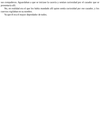 sus compañeros. Aguardaban a que se iniciase la cacería y sentían curiosidad por el cazador que se
presentaría allí.
No, en realidad era el que los había mandado allí quien sentía curiosidad por ese cazador, y los
cuervos vigilaban en su nombre.
Ya que él era el mayor depredador de todos.
 