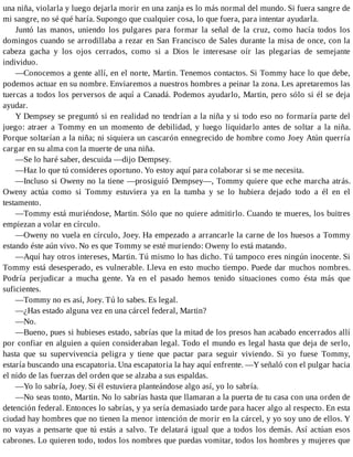 una niña, violarla y luego dejarla morir en una zanja es lo más normal del mundo. Si fuera sangre de
mi sangre, no sé qué haría. Supongo que cualquier cosa, lo que fuera, para intentar ayudarla.
Juntó las manos, uniendo los pulgares para formar la señal de la cruz, como hacía todos los
domingos cuando se arrodillaba a rezar en San Francisco de Sales durante la misa de once, con la
cabeza gacha y los ojos cerrados, como si a Dios le interesase oír las plegarias de semejante
individuo.
—Conocemos a gente allí, en el norte, Martin. Tenemos contactos. Si Tommy hace lo que debe,
podemos actuar en su nombre. Enviaremos a nuestros hombres a peinar la zona. Les apretaremos las
tuercas a todos los perversos de aquí a Canadá. Podemos ayudarlo, Martin, pero sólo si él se deja
ayudar.
Y Dempsey se preguntó si en realidad no tendrían a la niña y si todo eso no formaría parte del
juego: atraer a Tommy en un momento de debilidad, y luego liquidarlo antes de soltar a la niña.
Porque soltarían a la niña; ni siquiera un cascarón ennegrecido de hombre como Joey Atún querría
cargar en su alma con la muerte de una niña.
—Se lo haré saber, descuida —dijo Dempsey.
—Haz lo que tú consideres oportuno. Yo estoy aquí para colaborar si se me necesita.
—Incluso si Oweny no la tiene —prosiguió Dempsey—, Tommy quiere que eche marcha atrás.
Oweny actúa como si Tommy estuviera ya en la tumba y se lo hubiera dejado todo a él en el
testamento.
—Tommy está muriéndose, Martin. Sólo que no quiere admitirlo. Cuando te mueres, los buitres
empiezan a volar en círculo.
—Oweny no vuela en círculo, Joey. Ha empezado a arrancarle la carne de los huesos a Tommy
estando éste aún vivo. No es que Tommy se esté muriendo: Oweny lo está matando.
—Aquí hay otros intereses, Martin. Tú mismo lo has dicho. Tú tampoco eres ningún inocente. Si
Tommy está desesperado, es vulnerable. Lleva en esto mucho tiempo. Puede dar muchos nombres.
Podría perjudicar a mucha gente. Ya en el pasado hemos tenido situaciones como ésta más que
suficientes.
—Tommy no es así, Joey. Tú lo sabes. Es legal.
—¿Has estado alguna vez en una cárcel federal, Martin?
—No.
—Bueno, pues si hubieses estado, sabrías que la mitad de los presos han acabado encerrados allí
por confiar en alguien a quien consideraban legal. Todo el mundo es legal hasta que deja de serlo,
hasta que su supervivencia peligra y tiene que pactar para seguir viviendo. Si yo fuese Tommy,
estaría buscando una escapatoria. Una escapatoria la hay aquí enfrente. —Y señaló con el pulgar hacia
el nido de las fuerzas del orden que se alzaba a sus espaldas.
—Yo lo sabría, Joey. Si él estuviera planteándose algo así, yo lo sabría.
—No seas tonto, Martin. No lo sabrías hasta que llamaran a la puerta de tu casa con una orden de
detención federal. Entonces lo sabrías, y ya sería demasiado tarde para hacer algo al respecto. En esta
ciudad hay hombres que no tienen la menor intención de morir en la cárcel, y yo soy uno de ellos. Y
no vayas a pensarte que tú estás a salvo. Te delatará igual que a todos los demás. Así actúan esos
cabrones. Lo quieren todo, todos los nombres que puedas vomitar, todos los hombres y mujeres que
 