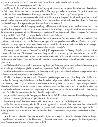 alguna vez te han hecho un favor en la vida. Para ellos, es todo o nada, todo o nada.
—Tommy no pretende pactar, te lo digo yo.
—Ah, me lo dices tú, me lo dices tú. —Joey agitó la mano en un gesto de rechazo—. Atiéndeme,
lo único que tienes que hacer es esto: dile a Tommy que debe presentarse. Organizaremos una
reunión. Aclararemos las cosas. Si es legal, como tú dices, no tiene de qué preocuparse.
Joey apoyó una zarpa carnosa en la muñeca de Dempsey, y la apretó de tal modo que éste empezó
a sentir un hormigueo en las puntas de los dedos. Joey tenía gotas de saliva en los labios, y Dempsey
percibió el vago olor a pescado que siempre flotaba en torno a él.
—¿Lo entiendes, Martin? —preguntó Joey, y Dempsey se sintió de pronto totalmente envuelto por
aquel hedor, y la piel comenzó a escocerle como si fuese alérgico a aquel individuo nauseabundo—.
Tú dile que se presente; si no, llámame para decirme dónde encontrarlo. Basta con eso. Cuidaremos
de ti, y también de él. Te lo prometo. Todo se hará como debe ser.
Los dos sabían de qué estaban hablando. Era un acto de traición, tras lo cual sólo le quedarían dos
opciones: exiliarse o caer en la fantasía de que aún era posible una vida en Boston, aceptando
cualquier encargo que le ofrecieran hasta que al final decidiesen meterle una bala en el cuerpo,
porque nadie podía fiarse de un hombre que había vendido a su jefe.
Dempsey retiró la mano. Consultó su reloj. El representante de Oweny llegaba ya con quince
minutos de retraso. El acuerdo era que Joey acudiría primero, y su presencia en la reunión
garantizaría que se mantuviera una conversación civilizada, sólo que el hombre de Oweny aún no
había aparecido. Fuera, Ryan había apurado su café e, impaciente, desplazaba el peso del cuerpo de un
pie a otro.
—El chico de Oweny tendría que estar aquí —dijo Dempsey, pero Joey se había levantado y se
abotonaba ya el abrigo—. ¿Adónde vas? —preguntó—. No ha habido reunión.
—Sí la ha habido —contestó Joey, y Dempsey sintió que el aire abandonaba su cuerpo como si le
hubiesen asestado un puñetazo en el estómago.
El chico de Oweny no aparecería. No estaba previsto que apareciera. Era Joey quien hablaba en
nombre de Oweny. Joey hablaba en nombre de todos, del primero al último, de todos aquellos que no
eran Tommy Morris y no estaban vinculados a Tommy Morris, de todos aquellos que querían
silenciar a Tommy de un balazo en la nuca mientras sentía en los ojos el escozor de la cal viva que
echarían después sobre su cadáver, y que luego le destrozarían los dientes con el martillo que tenía a
mano. Se había dictado sentencia. Sólo faltaba la ejecución.
—¿Y la niña? —preguntó Dempsey—. Dime la verdad. Él quiere saberlo. Has dicho que Oweny
no la tiene. Entonces, ¿la tienes tú? ¿Es el medio de presión?
Pero Joey ya tenía la mente en otro sitio, sólo que su cuerpo no había llegado aún.
—Tú dile que se presente, Martin. No nos obligues a ir a buscarlo. Me caes bien. Ese chico de ahí
fuera me cae bien. No me gustaría que os pasara nada a ninguno de los dos. Así que habla con
Tommy. Hazlo entrar en razón. Eres un hombre listo. Encontrarás las palabras adecuadas. Y ahora,
cuídate.
Al salir de la cafetería, dio una palmada a Ryan en la espalda. Ryan lo observó alejarse; luego,
boquiabierto, se volvió hacia Dempsey y levantó una mano en un gesto de incomprensión,
empuñando aún con la otra el arma en el bolsillo.
 