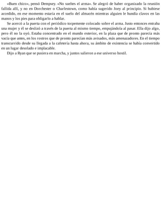 «Buen chico», pensó Dempsey. «No sueltes el arma». Se alegró de haber organizado la reunión
fallida allí, y no en Dorchester o Charlestown, como había sugerido Joey al principio. Si hubiese
accedido, en ese momento estaría en el suelo del almacén mientras alguien le hundía clavos en las
manos y los pies para obligarlo a hablar.
Se acercó a la puerta con el periódico torpemente colocado sobre el arma. Justo entonces entraba
una mujer y él se deslizó a través de la puerta al mismo tiempo, empujándola al pasar. Ella dijo algo,
pero él no la oyó. Estaba concentrado en el mundo exterior, en la plaza que de pronto parecía más
vacía que antes, en los rostros que de pronto parecían más avisados, más amenazadores. En el tiempo
transcurrido desde su llegada a la cafetería hasta ahora, su ámbito de existencia se había convertido
en un lugar desolado e implacable.
Dijo a Ryan que se pusiera en marcha, y juntos salieron a ese universo hostil.
 