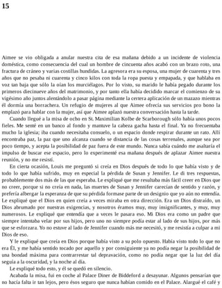 15
Aimee se vio obligada a anular nuestra cita de esa mañana debido a un incidente de violencia
doméstica, como consecuencia del cual un hombre de cincuenta años acabó con un brazo roto, una
fractura de cráneo y varias costillas hundidas. La agresora era su esposa, una mujer de cuarenta y tres
años que no pesaba ni cuarenta y cinco kilos con toda la ropa puesta y empapada, y que hablaba en
voz tan baja que sólo la oían los murciélagos. Por lo visto, su marido le había pegado durante los
primeros diecinueve años del matrimonio, y por tanto ella había decidido marcar el comienzo de su
vigésimo año juntos alentándolo a pasar página mediante la certera aplicación de un mazazo mientras
él dormía una borrachera. Un refugio de mujeres al que Aimee ofrecía sus servicios pro bono la
emplazó para hablar con la mujer, así que Aimee aplazó nuestra conversación hasta la tarde.
Cuando llegué a la misa de ocho en St. Maximilian Kolbe de Scarborough sólo había unos pocos
fieles. Me senté en un banco al fondo y mantuve la cabeza gacha hasta el final. Ya no frecuentaba
mucho la iglesia; iba cuando necesitaba consuelo, o un espacio donde respirar durante un rato. Allí
encontraba paz, la paz que uno alcanza cuando se distancia de las cosas terrenales, aunque sea por
poco tiempo, y acepta la posibilidad de paz fuera de este mundo. Nunca sabía cuándo me asaltaría el
impulso de buscar ese espacio, pero lo experimenté esa mañana después de aplazar Aimee nuestra
reunión, y no me resistí.
En cierta ocasión, Louis me preguntó si creía en Dios después de todo lo que había visto y de
todo lo que había sufrido, muy en especial la pérdida de Susan y Jennifer. Le di tres respuestas,
probablemente dos más de las que esperaba. Le expliqué que me resultaba más fácil creer en Dios que
no creer, porque si no creía en nada, las muertes de Susan y Jennifer carecían de sentido y razón, y
prefería albergar la esperanza de que su pérdida formase parte de un designio que yo aún no entendía.
Le expliqué que el Dios en quien creía a veces miraba en otra dirección. Era un Dios distraído, un
Dios abrumado por nuestras exigencias, y nosotros éramos muy, muy insignificantes, y muy, muy
numerosos. Le expliqué que entendía que a veces le pasara eso. Mi Dios era como un padre que
siempre intentaba velar por sus hijos, pero uno no siempre podía estar al lado de sus hijos, por más
que se esforzara. Yo no estuve al lado de Jennifer cuando más me necesitó, y me resistía a culpar a mi
Dios de eso.
Y le expliqué que creía en Dios porque había visto a su polo opuesto. Había visto todo lo que no
era Él, y me había sentido tocado por aquello y por consiguiente ya no podía negar la posibilidad de
una bondad máxima para contrarrestar tal depravación, como no podía negar que la luz del día
seguía a la oscuridad, y la noche al día.
Le expliqué todo esto, y él se quedó en silencio.
Acabada la misa, fui en coche al Palace Diner de Biddeford a desayunar. Algunos pensarían que
no hacía falta ir tan lejos, pero ésos seguro que nunca habían comido en el Palace. Alargué el café y
 