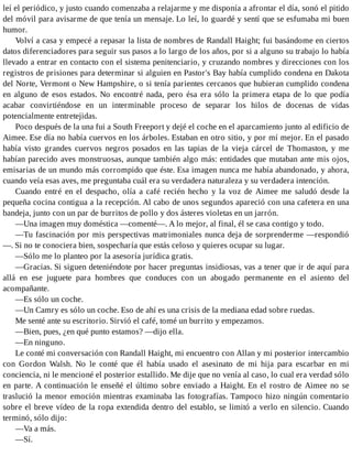 leí el periódico, y justo cuando comenzaba a relajarme y me disponía a afrontar el día, sonó el pitido
del móvil para avisarme de que tenía un mensaje. Lo leí, lo guardé y sentí que se esfumaba mi buen
humor.
Volví a casa y empecé a repasar la lista de nombres de Randall Haight; fui basándome en ciertos
datos diferenciadores para seguir sus pasos a lo largo de los años, por si a alguno su trabajo lo había
llevado a entrar en contacto con el sistema penitenciario, y cruzando nombres y direcciones con los
registros de prisiones para determinar si alguien en Pastor's Bay había cumplido condena en Dakota
del Norte, Vermont o New Hampshire, o si tenía parientes cercanos que hubieran cumplido condena
en alguno de esos estados. No encontré nada, pero ésa era sólo la primera etapa de lo que podía
acabar convirtiéndose en un interminable proceso de separar los hilos de docenas de vidas
potencialmente entretejidas.
Poco después de la una fui a South Freeport y dejé el coche en el aparcamiento junto al edificio de
Aimee. Ese día no había cuervos en los árboles. Estaban en otro sitio, y por mí mejor. En el pasado
había visto grandes cuervos negros posados en las tapias de la vieja cárcel de Thomaston, y me
habían parecido aves monstruosas, aunque también algo más: entidades que mutaban ante mis ojos,
emisarias de un mundo más corrompido que éste. Esa imagen nunca me había abandonado, y ahora,
cuando veía esas aves, me preguntaba cuál era su verdadera naturaleza y su verdadera intención.
Cuando entré en el despacho, olía a café recién hecho y la voz de Aimee me saludó desde la
pequeña cocina contigua a la recepción. Al cabo de unos segundos apareció con una cafetera en una
bandeja, junto con un par de burritos de pollo y dos ásteres violetas en un jarrón.
—Una imagen muy doméstica —comenté—. A lo mejor, al final, él se casa contigo y todo.
—Tu fascinación por mis perspectivas matrimoniales nunca deja de sorprenderme —respondió
—. Si no te conociera bien, sospecharía que estás celoso y quieres ocupar su lugar.
—Sólo me lo planteo por la asesoría jurídica gratis.
—Gracias. Si siguen deteniéndote por hacer preguntas insidiosas, vas a tener que ir de aquí para
allá en ese juguete para hombres que conduces con un abogado permanente en el asiento del
acompañante.
—Es sólo un coche.
—Un Camry es sólo un coche. Eso de ahí es una crisis de la mediana edad sobre ruedas.
Me senté ante su escritorio. Sirvió el café, tomé un burrito y empezamos.
—Bien, pues, ¿en qué punto estamos? —dijo ella.
—En ninguno.
Le conté mi conversación con Randall Haight, mi encuentro con Allan y mi posterior intercambio
con Gordon Walsh. No le conté que él había usado el asesinato de mi hija para escarbar en mi
conciencia, ni le mencioné el posterior estallido. Me dije que no venía al caso, lo cual era verdad sólo
en parte. A continuación le enseñé el último sobre enviado a Haight. En el rostro de Aimee no se
traslució la menor emoción mientras examinaba las fotografías. Tampoco hizo ningún comentario
sobre el breve vídeo de la ropa extendida dentro del establo, se limitó a verlo en silencio. Cuando
terminó, sólo dijo:
—Va a más.
—Sí.
 