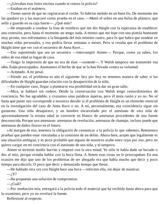 —¿Llevabas esas fotos encima cuando te retuvo la policía?
—Estaban en el maletero.
—Tienes suerte de que no registraran el coche. Te habrías metido en un buen lío. De momento me
las quedaré yo y las marcaré como prueba en el caso. —Metió el sobre en una bolsa de plástico, que
selló y guardó en su caja fuerte—. ¿Qué más?
—He empezado a sondear la lista de nombres que me dio Haight con la esperanza de establecer
una conexión, pero hasta el momento no tengo nada. A menos que me tope con una pistola humeante
muy pronto, nos enfrentamos a la búsqueda del más mínimo rastro, para lo que habrá que sondear en
muchas vidas personales, y eso podría llevar semanas o meses. Pero si resulta que el problema de
Haight tiene que ver con el secuestro de Anna Kore…
—Eso suponiendo que sea un secuestro —interrumpió Aimee—. Porque, como ya sabes, los
niños de esa edad se fugan de casa.
—Tengo la impresión de que no era de ésas —contesté—. Y Walsh tampoco me transmitió esa
idea. Están preocupados. Asumamos el hecho de que se la han llevado contra su voluntad.
—Aceptado. A mi pesar.
—Siendo así, el problema es aún el siguiente: hoy por hoy no tenemos manera de saber si las
dificultades de Haight guardan relación con la desaparición de la niña.
—En cualquier caso, llegar a plantearse esa posibilidad sería dar un gran salto.
—Mira, te hablaré sin rodeos. Desde la conversación con Walsh tengo remordimientos de
conciencia. No fue agradable, y cruzamos unas palabras ásperas, pero él tenía razón y yo no. No sé
hasta qué punto nos corresponde a nosotros decidir si el problema de Haight es un elemento esencial
en la investigación del caso de Anna Kore o no. A mí, personalmente, esa coincidencia sigue sin
gustarme. Una niña desaparece, y un hombre encarcelado por el asesinato de otra niña de
aproximadamente la misma edad se convierte en blanco de amenazas procedentes de una fuente
desconocida. Porque son amenazas: amenazas de revelación, amenazas de chantaje, incluso puede que
amenazas de daños físicos en el futuro.
»Al margen de eso, tenemos la obligación de comunicar a la policía lo que sabemos. Retenemos
pruebas que pueden estar vinculadas a la comisión de un delito. Ahora bien, acepto que legalmente es
una situación ambigua, y es poco probable que alguno de nosotros acabe entre rejas por eso, pero no
quiero cargar en mi conciencia con el asesinato de una niña, y tú tampoco.
Aimee se terminó medio burrito y empezó con la otra mitad. Yo sólo le había dado un bocado o
dos al mío, porque evitaba hablar con la boca llena. A Aimee esas cosas no le preocupaban. En una
ocasión me dijo que uno de los problemas de ser abogado era que había mucho que decir y poco
tiempo para decirlo. O poco que decir y demasiado tiempo que llenar.
—He hablado otra vez con Haight hace una hora —informó ella, sin dejar de masticar.
—¿Y?
—Ha propuesto una solución de compromiso.
—¿Cuál?
—Por mediación mía, entregará a la policía todo el material que ha recibido hasta ahora para que
lo examinen, pero yo no revelaré la fuente.
Reflexioné al respecto.
 