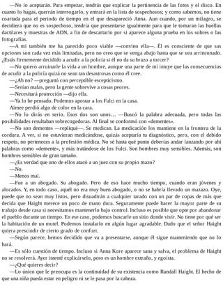 —No lo aceptarán. Para empezar, tendrás que explicar la pertinencia de las fotos y el disco. En
cuanto lo hagas, querrán interrogarlo, y entrará en la lista de sospechosos; y como sabemos, no tiene
coartada para el periodo de tiempo en el que desapareció Anna. Aun cuando, por un milagro, se
decidiera que no es sospechoso, tendría que presentarse igualmente para que le tomaran las huellas
dactilares y muestras de ADN, a fin de descartarlo por si aparece alguna prueba en los sobres o las
fotografías.
—A mí también me ha parecido poco viable —convino ella—. Él es consciente de que sus
opciones son cada vez más limitadas, pero no creo que se venga abajo hasta que se vea arrinconado.
¿Estás firmemente decidido a acudir a la policía si él no da su brazo a torcer?
—No quiero arruinarle la vida a un hombre, aunque una parte de mí intuye que las consecuencias
de acudir a la policía quizá no sean tan desastrosas como él cree.
—¿Ah no? —preguntó con perceptible escepticismo.
—Serían malas, pero la gente sobrevive a cosas peores.
—Necesitará protección —dijo ella.
—Ya lo he pensado. Podemos apostar a los Fulci en la casa.
Aimee perdió algo de color en la cara.
—No lo dirás en serio. Esos dos son unos… —Buscó la palabra adecuada, pero todas las
posibilidades resultaban sobrecogedoras. Al final se conformó con «dementes».
—No son dementes —repliqué—. Se medican. La medicación los mantiene en la frontera de la
cordura. A ver, si no estuvieran medicándose, quizás aceptaría tu diagnóstico, pero, con el debido
respeto, no perteneces a la profesión médica. No sé hasta qué punto deberías andar lanzando por ahí
palabras como «demente», y más tratándose de los Fulci. Son hombres muy sensibles. Además, son
hombres sensibles de gran tamaño.
—¿Es verdad que uno de ellos atacó a un juez con su propio mazo?
—No.
—Menos mal.
—Fue a un abogado. Su abogado. Pero de eso hace mucho tiempo, cuando eran jóvenes y
alocados. Y, en todo caso, aquél no era muy buen abogado, o no se habría llevado un mazazo. Oye,
puede que no sean muy listos, pero disuadirán a cualquier tarado con un par de copas de más que
decida que Haight merece un poco de mano dura. Seguramente puede hacer la mayor parte de su
trabajo desde casa si necesitamos mantenerlo bajo control. Incluso es posible que opte por abandonar
el pueblo durante un tiempo. En ese caso, podemos buscarle un sitio donde vivir. No tiene por qué ser
la habitación de un motel. Podemos instalarlo en algún lugar agradable. Dudo que el señor Haight
quiera prescindir de cierto grado de confort.
—Según parece, hemos decidido que va a presentarse, aunque él sigue manteniendo que no lo
hará.
—Es sólo cuestión de tiempo. Incluso si Anna Kore aparece sana y salva, el problema de Haight
no se resolverá. Ayer intenté explicárselo, pero es un hombre extraño, y egoísta.
—¿Qué quieres decir?
—Lo único que le preocupa es la continuidad de su existencia como Randall Haight. El hecho de
que una niña pueda estar en peligro ni se le pasa por la cabeza.
 