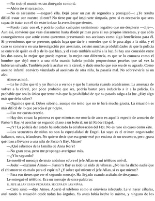 —No todo el mundo es tan abnegado como tú.
—Ahórrate el sarcasmo.
—No es sarcasmo —aseguró ella. Dejó pasar un par de segundos y prosiguió—: ¿Te resulta
difícil tratar con nuestro cliente? No tiene por qué inspirarte simpatía, pero sí es necesario que seas
capaz de tratar con él sin exteriorizar la aversión que sientes.
—Puedo tratar con él, y podría ocultar cualquier sentimiento negativo que me despierte —dije—.
Aun así, conviene que veas claramente hasta dónde priman para él sus propios intereses, y que sólo
conseguiremos que actúe como queremos presentando sus acciones como algo beneficioso para él.
Si pretendemos que se presente, quizás haya que darle a entender que si le pasa algo a la niña, y el
caso se convierte en una investigación por asesinato, existen muchas probabilidades de que la policía
se entere de quién es él y de lo que hizo, y el resto también saldrá a la luz. Si hay una conexión entre
los dos casos, lo mejor que puede esperar, lo mejor con diferencia, es que se lo conozca como el
hombre que dejó morir a una niña cuando habría podido proporcionar pruebas que tal vez la
hubieran salvado. También podría acabar en la cárcel, y dudo mucho que eso sea de su agrado. Como
asesino infantil convicto vinculado al asesinato de otra niña, lo pasaría mal. No sobreviviría ni un
año.
Aimee asintió.
—Le he dicho que tú y yo íbamos a vernos y que lo llamaría cuando acabáramos. La amenaza de
volver a la cárcel, por poco probable que sea, podría bastar para inducirlo a ir a la policía. Es
probable que sea lo único que teme más que la posibilidad de que su pasado salga a la luz. ¿Hay algo
más que deba saber?
—Digamos que sí. Debes saberlo, aunque me temo que no te hará mucha gracia. La situación es
más difícil de lo que parecía al principio.
—Eso me cuesta creerlo.
—Hay dos cosas: la primera es que mientras me moría de asco en aquella especie de armario de
Pastor's Bay, vi acechar en segundo plano a un federal, un tal Robert Engel.
—¿Y? La policía del estado ha solicitado la colaboración del FBI. No es raro en casos como éste.
—Los secuestros de niños no son la especialidad de Engel. Lo suyo es el crimen organizado:
italianos, rusos, irlandeses. No quiero decir que esa gente esté por encima de un secuestro, pero ¿para
qué iban a llevarse a una niña de Pastor's Bay, Maine?
—¿Qué sabemos de la familia de Anna Kore?
—No gran cosa, pero me propongo averiguar más.
—¿Y lo segundo?
Le enseñé el mensaje de texto anónimo sobre el jefe Allan en mi teléfono móvil.
—Joder —exclamó Aimee—. Pastor's Bay es todo un nido de víboras. ¿No les ha dicho nadie que
el chismorreo es malo para el espíritu? ¿Y sobre qué miente el jefe Allan, si es que miente?
—Para eso tienes que ver el segundo mensaje. Ha llegado cuando acababa de desayunar.
Le entregué el teléfono. Era un mensaje de once palabras:
EL JEFE ALLAN ES UN PEDRASTA. SE CEVA EN LAS NIÑAS.
—Cielo santo —dijo Aimee. Apartó el teléfono como si estuviera infectado. La vi hacer cábalas,
analizando la situación desde todos los ángulos. Yo antes había hecho lo mismo, y ninguno de los
 