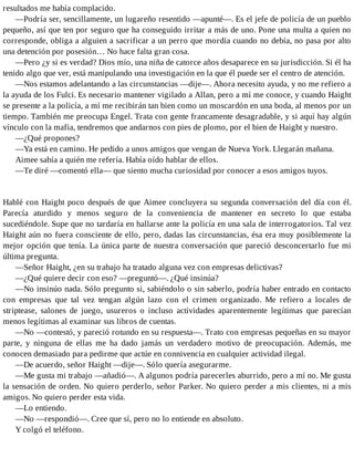 resultados me había complacido.
—Podría ser, sencillamente, un lugareño resentido —apunté—. Es el jefe de policía de un pueblo
pequeño, así que ten por seguro que ha conseguido irritar a más de uno. Pone una multa a quien no
corresponde, obliga a alguien a sacrificar a un perro que mordía cuando no debía, no pasa por alto
una detención por posesión… No hace falta gran cosa.
—Pero ¿y si es verdad? Dios mío, una niña de catorce años desaparece en su jurisdicción. Si él ha
tenido algo que ver, está manipulando una investigación en la que él puede ser el centro de atención.
—Nos estamos adelantando a las circunstancias —dije—. Ahora necesito ayuda, y no me refiero a
la ayuda de los Fulci. Es necesario mantener vigilado a Allan, pero a mí me conoce, y cuando Haight
se presente a la policía, a mí me recibirán tan bien como un moscardón en una boda, al menos por un
tiempo. También me preocupa Engel. Trata con gente francamente desagradable, y si aquí hay algún
vínculo con la mafia, tendremos que andarnos con pies de plomo, por el bien de Haight y nuestro.
—¿Qué propones?
—Ya está en camino. He pedido a unos amigos que vengan de Nueva York. Llegarán mañana.
Aimee sabía a quién me refería. Había oído hablar de ellos.
—Te diré —comentó ella— que siento mucha curiosidad por conocer a esos amigos tuyos.
Hablé con Haight poco después de que Aimee concluyera su segunda conversación del día con él.
Parecía aturdido y menos seguro de la conveniencia de mantener en secreto lo que estaba
sucediéndole. Supe que no tardaría en hallarse ante la policía en una sala de interrogatorios. Tal vez
Haight aún no fuera consciente de ello, pero, dadas las circunstancias, ésa era muy posiblemente la
mejor opción que tenía. La única parte de nuestra conversación que pareció desconcertarlo fue mi
última pregunta.
—Señor Haight, ¿en su trabajo ha tratado alguna vez con empresas delictivas?
—¿Qué quiere decir con eso? —preguntó—. ¿Qué insinúa?
—No insinúo nada. Sólo pregunto si, sabiéndolo o sin saberlo, podría haber entrado en contacto
con empresas que tal vez tengan algún lazo con el crimen organizado. Me refiero a locales de
striptease, salones de juego, usureros o incluso actividades aparentemente legítimas que parecían
menos legítimas al examinar sus libros de cuentas.
—No —contestó, y pareció rotundo en su respuesta—. Trato con empresas pequeñas en su mayor
parte, y ninguna de ellas me ha dado jamás un verdadero motivo de preocupación. Además, me
conocen demasiado para pedirme que actúe en connivencia en cualquier actividad ilegal.
—De acuerdo, señor Haight —dije—. Sólo quería asegurarme.
—Me gusta mi trabajo —añadió—. A algunos podría parecerles aburrido, pero a mí no. Me gusta
la sensación de orden. No quiero perderlo, señor Parker. No quiero perder a mis clientes, ni a mis
amigos. No quiero perder esta vida.
—Lo entiendo.
—No —respondió—. Cree que sí, pero no lo entiende en absoluto.
Y colgó el teléfono.
 