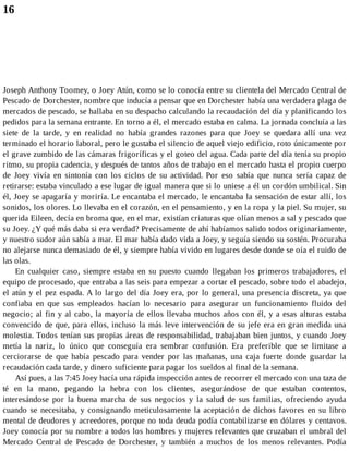 16
Joseph Anthony Toomey, o Joey Atún, como se lo conocía entre su clientela del Mercado Central de
Pescado de Dorchester, nombre que inducía a pensar que en Dorchester había una verdadera plaga de
mercados de pescado, se hallaba en su despacho calculando la recaudación del día y planificando los
pedidos para la semana entrante. En torno a él, el mercado estaba en calma. La jornada concluía a las
siete de la tarde, y en realidad no había grandes razones para que Joey se quedara allí una vez
terminado el horario laboral, pero le gustaba el silencio de aquel viejo edificio, roto únicamente por
el grave zumbido de las cámaras frigoríficas y el goteo del agua. Cada parte del día tenía su propio
ritmo, su propia cadencia, y después de tantos años de trabajo en el mercado hasta el propio cuerpo
de Joey vivía en sintonía con los ciclos de su actividad. Por eso sabía que nunca sería capaz de
retirarse: estaba vinculado a ese lugar de igual manera que si lo uniese a él un cordón umbilical. Sin
él, Joey se apagaría y moriría. Le encantaba el mercado, le encantaba la sensación de estar allí, los
sonidos, los olores. Lo llevaba en el corazón, en el pensamiento, y en la ropa y la piel. Su mujer, su
querida Eileen, decía en broma que, en el mar, existían criaturas que olían menos a sal y pescado que
su Joey. ¿Y qué más daba si era verdad? Precisamente de ahí habíamos salido todos originariamente,
y nuestro sudor aún sabía a mar. El mar había dado vida a Joey, y seguía siendo su sostén. Procuraba
no alejarse nunca demasiado de él, y siempre había vivido en lugares desde donde se oía el ruido de
las olas.
En cualquier caso, siempre estaba en su puesto cuando llegaban los primeros trabajadores, el
equipo de procesado, que entraba a las seis para empezar a cortar el pescado, sobre todo el abadejo,
el atún y el pez espada. A lo largo del día Joey era, por lo general, una presencia discreta, ya que
confiaba en que sus empleados hacían lo necesario para asegurar un funcionamiento fluido del
negocio; al fin y al cabo, la mayoría de ellos llevaba muchos años con él, y a esas alturas estaba
convencido de que, para ellos, incluso la más leve intervención de su jefe era en gran medida una
molestia. Todos tenían sus propias áreas de responsabilidad, trabajaban bien juntos, y cuando Joey
metía la nariz, lo único que conseguía era sembrar confusión. Era preferible que se limitase a
cerciorarse de que había pescado para vender por las mañanas, una caja fuerte donde guardar la
recaudación cada tarde, y dinero suficiente para pagar los sueldos al final de la semana.
Así pues, a las 7:45 Joey hacía una rápida inspección antes de recorrer el mercado con una taza de
té en la mano, pegando la hebra con los clientes, asegurándose de que estaban contentos,
interesándose por la buena marcha de sus negocios y la salud de sus familias, ofreciendo ayuda
cuando se necesitaba, y consignando meticulosamente la aceptación de dichos favores en su libro
mental de deudores y acreedores, porque no toda deuda podía contabilizarse en dólares y centavos.
Joey conocía por su nombre a todos los hombres y mujeres relevantes que cruzaban el umbral del
Mercado Central de Pescado de Dorchester, y también a muchos de los menos relevantes. Podía
 