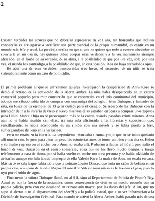 2
Existen verdades tan atroces que no deberían expresarse en voz alta, tan horrendas que incluso
conocerlas es arriesgarse a sacrificar una parte esencial de la propia humanidad, es existir en un
mundo más frío y cruel. La paradoja estriba en que si uno no quiere que todo a nuestro alrededor se
convierta en un osario, hay quienes deben aceptar esas verdades y a la vez mantenerse siempre
aferrados en el fondo de su corazón, de su alma, a la posibilidad de que por una vez, sólo por una
vez, el mundo los contradiga, a la posibilidad de que, en esta ocasión, Dios no haya cerrado los ojos.
He aquí una de esas verdades: transcurridas tres horas, el secuestro de un niño se trata
sistemáticamente como un caso de homicidio.
El primer problema al que se enfrentaron quienes investigaron la desaparición de Anna Kore se
debió al retraso en la activación de la Alerta Amber. La niña había desaparecido en un centro
comercial pequeño pero muy concurrido que se encontraba en el lado continental del municipio,
adonde ese sábado había ido de compras con una amiga del colegio, Helen Dubuque, y la madre de
ésta, en busca de un ejemplar de El gran Gatsby para el colegio. Se separó de las Dubuque con la
intención de ir a la librería de viejo y nuevo mientras ellas entraban en Sears a comprar unos zapatos
para Helen. Madre e hija no se preocuparon más de la cuenta cuando, pasados veinte minutos, Anna
aún no se había reunido con ellas; era una niña aficionada a las librerías y supusieron que,
sencillamente, se había acomodado en un rincón con una novela y se había puesto a leer,
sumergiéndose de lleno en la narración.
Pero no estaba en la librería. La dependienta recordaba a Anna, y dijo que no se había quedado
allí mucho rato, lo justo para ojear un poco las estanterías antes de tomar un libro y marcharse. Helen
y su madre regresaron al coche, pero Anna no estaba allí. Probaron a llamar al móvil, pero saltó el
buzón de voz. Buscaron en el centro comercial, cosa que no les llevó mucho tiempo, y luego
telefonearon a casa de Anna, por si había vuelto en coche con otra persona y se había olvidado de
avisarlas, aunque eso habría sido impropio de ella. Valerie Kore, la madre de Anna, no estaba en casa.
Más tarde se sabría que había ido a que la peinase Louise Doucet, que tenía un salón de belleza en su
propia casa, a un paso de la calle Mayor. El móvil de Valerie sonó mientras le lavaban el pelo, y no lo
oyó por el ruido del agua.
Finalmente la señora Dubuque llamó, no al 911, sino al Departamento de Policía de Pastor's Bay.
Actuó así por la fuerza de la costumbre, como consecuencia de vivir en un pueblo pequeño con su
propia policía, pero con eso ocasionó un retraso aún mayor, por las dudas del jefe, Allan, que no
supo si alertar o no al departamento del sheriff y a la policía estatal, que a su vez informarían a la
División de Investigación Criminal. Para cuando se activó la Alerta Amber, había pasado más de una
 