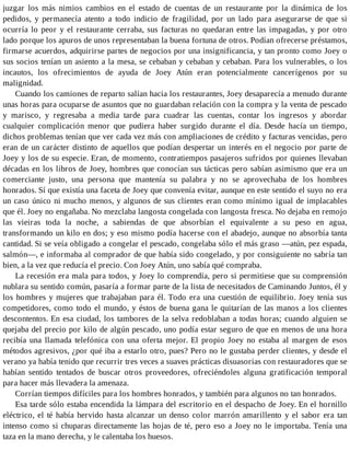 juzgar los más nimios cambios en el estado de cuentas de un restaurante por la dinámica de los
pedidos, y permanecía atento a todo indicio de fragilidad, por un lado para asegurarse de que si
ocurría lo peor y el restaurante cerraba, sus facturas no quedaran entre las impagadas, y por otro
lado porque los apuros de unos representaban la buena fortuna de otros. Podían ofrecerse préstamos,
firmarse acuerdos, adquirirse partes de negocios por una insignificancia, y tan pronto como Joey o
sus socios tenían un asiento a la mesa, se cebaban y cebaban y cebaban. Para los vulnerables, o los
incautos, los ofrecimientos de ayuda de Joey Atún eran potencialmente cancerígenos por su
malignidad.
Cuando los camiones de reparto salían hacia los restaurantes, Joey desaparecía a menudo durante
unas horas para ocuparse de asuntos que no guardaban relación con la compra y la venta de pescado
y marisco, y regresaba a media tarde para cuadrar las cuentas, contar los ingresos y abordar
cualquier complicación menor que pudiera haber surgido durante el día. Desde hacía un tiempo,
dichos problemas tenían que ver cada vez más con ampliaciones de crédito y facturas vencidas, pero
eran de un carácter distinto de aquellos que podían despertar un interés en el negocio por parte de
Joey y los de su especie. Eran, de momento, contratiempos pasajeros sufridos por quienes llevaban
décadas en los libros de Joey, hombres que conocían sus tácticas pero sabían asimismo que era un
comerciante justo, una persona que mantenía su palabra y no se aprovechaba de los hombres
honrados. Sí que existía una faceta de Joey que convenía evitar, aunque en este sentido el suyo no era
un caso único ni mucho menos, y algunos de sus clientes eran como mínimo igual de implacables
que él. Joey no engañaba. No mezclaba langosta congelada con langosta fresca. No dejaba en remojo
las vieiras toda la noche, a sabiendas de que absorbían el equivalente a su peso en agua,
transformando un kilo en dos; y eso mismo podía hacerse con el abadejo, aunque no absorbía tanta
cantidad. Si se veía obligado a congelar el pescado, congelaba sólo el más graso —atún, pez espada,
salmón—, e informaba al comprador de que había sido congelado, y por consiguiente no sabría tan
bien, a la vez que reducía el precio. Con Joey Atún, uno sabía qué compraba.
La recesión era mala para todos, y Joey lo comprendía, pero si permitiese que su comprensión
nublara su sentido común, pasaría a formar parte de la lista de necesitados de Caminando Juntos, él y
los hombres y mujeres que trabajaban para él. Todo era una cuestión de equilibrio. Joey tenía sus
competidores, como todo el mundo, y éstos de buena gana le quitarían de las manos a los clientes
descontentos. En esa ciudad, los tambores de la selva redoblaban a todas horas; cuando alguien se
quejaba del precio por kilo de algún pescado, uno podía estar seguro de que en menos de una hora
recibía una llamada telefónica con una oferta mejor. El propio Joey no estaba al margen de esos
métodos agresivos, ¿por qué iba a estarlo otro, pues? Pero no le gustaba perder clientes, y desde el
verano ya había tenido que recurrir tres veces a suaves prácticas disuasorias con restauradores que se
habían sentido tentados de buscar otros proveedores, ofreciéndoles alguna gratificación temporal
para hacer más llevadera la amenaza.
Corrían tiempos difíciles para los hombres honrados, y también para algunos no tan honrados.
Esa tarde sólo estaba encendida la lámpara del escritorio en el despacho de Joey. En el hornillo
eléctrico, el té había hervido hasta alcanzar un denso color marrón amarillento y el sabor era tan
intenso como si chuparas directamente las hojas de té, pero eso a Joey no le importaba. Tenía una
taza en la mano derecha, y le calentaba los huesos.
 