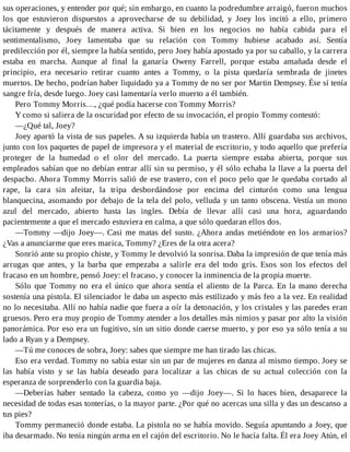 sus operaciones, y entender por qué; sin embargo, en cuanto la podredumbre arraigó, fueron muchos
los que estuvieron dispuestos a aprovecharse de su debilidad, y Joey los incitó a ello, primero
tácitamente y después de manera activa. Si bien en los negocios no había cabida para el
sentimentalismo, Joey lamentaba que su relación con Tommy hubiese acabado así. Sentía
predilección por él, siempre la había sentido, pero Joey había apostado ya por su caballo, y la carrera
estaba en marcha. Aunque al final la ganaría Oweny Farrell, porque estaba amañada desde el
principio, era necesario retirar cuanto antes a Tommy, o la pista quedaría sembrada de jinetes
muertos. De hecho, podrían haber liquidado ya a Tommy de no ser por Martin Dempsey. Ése sí tenía
sangre fría, desde luego. Joey casi lamentaría verlo muerto a él también.
Pero Tommy Morris…, ¿qué podía hacerse con Tommy Morris?
Y como si saliera de la oscuridad por efecto de su invocación, el propio Tommy contestó:
—¿Qué tal, Joey?
Joey apartó la vista de sus papeles. A su izquierda había un trastero. Allí guardaba sus archivos,
junto con los paquetes de papel de impresora y el material de escritorio, y todo aquello que prefería
proteger de la humedad o el olor del mercado. La puerta siempre estaba abierta, porque sus
empleados sabían que no debían entrar allí sin su permiso, y él sólo echaba la llave a la puerta del
despacho. Ahora Tommy Morris salió de ese trastero, con el poco pelo que le quedaba cortado al
rape, la cara sin afeitar, la tripa desbordándose por encima del cinturón como una lengua
blanquecina, asomando por debajo de la tela del polo, velluda y un tanto obscena. Vestía un mono
azul del mercado, abierto hasta las ingles. Debía de llevar allí casi una hora, aguardando
pacientemente a que el mercado estuviera en calma, a que sólo quedaran ellos dos.
—Tommy —dijo Joey—. Casi me matas del susto. ¿Ahora andas metiéndote en los armarios?
¿Vas a anunciarme que eres marica, Tommy? ¿Eres de la otra acera?
Sonrió ante su propio chiste, y Tommy le devolvió la sonrisa. Daba la impresión de que tenía más
arrugas que antes, y la barba que empezaba a salirle era del todo gris. Esos son los efectos del
fracaso en un hombre, pensó Joey: el fracaso, y conocer la inminencia de la propia muerte.
Sólo que Tommy no era el único que ahora sentía el aliento de la Parca. En la mano derecha
sostenía una pistola. El silenciador le daba un aspecto más estilizado y más feo a la vez. En realidad
no lo necesitaba. Allí no había nadie que fuera a oír la detonación, y los cristales y las paredes eran
gruesos. Pero era muy propio de Tommy atender a los detalles más nimios y pasar por alto la visión
panorámica. Por eso era un fugitivo, sin un sitio donde caerse muerto, y por eso ya sólo tenía a su
lado a Ryan y a Dempsey.
—Tú me conoces de sobra, Joey: sabes que siempre me han tirado las chicas.
Eso era verdad. Tommy no sabía estar sin un par de mujeres en danza al mismo tiempo. Joey se
las había visto y se las había deseado para localizar a las chicas de su actual colección con la
esperanza de sorprenderlo con la guardia baja.
—Deberías haber sentado la cabeza, como yo —dijo Joey—. Si lo haces bien, desaparece la
necesidad de todas esas tonterías, o la mayor parte. ¿Por qué no acercas una silla y das un descanso a
tus pies?
Tommy permaneció donde estaba. La pistola no se había movido. Seguía apuntando a Joey, que
iba desarmado. No tenía ningún arma en el cajón del escritorio. No le hacía falta. Él era Joey Atún, el
 