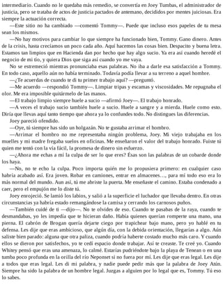 intermediario. Cuando no le quedaba más remedio, se convertía en Joey Tumbas, el administrador de
justicia, pero se trataba de actos de justicia pactados de antemano, decididos por mentes juiciosas. Era
siempre la actuación correcta.
—Este sitio no ha cambiado —comentó Tommy—. Puede que incluso esos papeles de tu mesa
sean los mismos.
—No hay motivos para cambiar lo que siempre ha funcionado bien, Tommy. Gano dinero. Antes
de la crisis, hasta crecíamos un poco cada año. Aquí hacemos las cosas bien. Despacito y buena letra.
Estamos tan limpios que en Hacienda dan por hecho que hay algo sucio. Ya era así cuando heredé el
negocio de mi tío, y quiera Dios que siga así cuando yo me vaya.
No se estremeció mientras pronunciaba esas palabras. No iba a darle esa satisfacción a Tommy.
En todo caso, aquello aún no había terminado. Todavía podía llevar a su terreno a aquel hombre.
—¿Te acuerdas de cuando te di tu primer trabajo aquí? —preguntó.
—Me acuerdo —respondió Tommy—. Limpiar tripas y escamas y viscosidades. Me repugnaba el
olor. Me era imposible quitármelo de las manos.
—El trabajo limpio siempre huele a sucio —afirmó Joey—. El trabajo honrado.
—A veces el trabajo sucio también huele a sucio. Huele a sangre y a mierda. Huele como esto.
Diría que llevas aquí tanto tiempo que ahora ya lo confundes todo. No distingues las diferencias.
Joey pareció ofendido.
—Oye, tú siempre has sido un holgazán. No te gustaba arrimar el hombro.
—Arrimar el hombro no me representaba ningún problema, Joey. Mi viejo trabajaba en los
muelles y mi madre fregaba suelos en oficinas. Me enseñaron el valor del trabajo honrado. Fuiste tú
quien me tentó con la vía fácil, la promesa de dinero sin esfuerzo.
—¿Ahora me echas a mí la culpa de ser lo que eres? Ésas son las palabras de un cobarde donde
los haya.
—No, no te echo la culpa. Poco importa quién me lo propusiera primero: en cualquier caso
habría acabado así. Era joven. Robar en camiones, entrar en almacenes…, para mí todo eso era lo
más normal del mundo. Aun así, tú me abriste la puerta. Me enseñaste el camino. Estaba condenado a
caer, pero el empujón me lo diste tú.
Joey enrojeció. Se lamió los labios, y salió a la superficie el luchador que llevaba dentro. En otras
circunstancias ya habría estado remangándose la camisa y cerrando los carnosos puños.
—También cuidé de ti —dijo—. No te olvides de eso. Cuando te pasabas de la raya, cuando te
desmandabas, yo les impedía que te hicieran daño. Había quienes querían romperte una mano, una
pierna. El cabrón de Brogan quería dejarte ciego por trapichear bajo mano, pero yo hablé en tu
defensa. Les dije que eras ambicioso, que algún día, con la debida orientación, llegarías a algo. Aún
saliste bien parado: alguna que otra paliza, cuando podría haberte costado mucho más caro. Y cuando
ellos se dieron por satisfechos, yo te cedí espacio donde trabajar. Así te creaste. Te creé yo. Cuando
Whitey pensó que eras una amenaza, lo calmé. Estarías pudriéndote bajo la playa de Tenean o en una
tumba poco profunda en la orilla del río Neponset si no fuera por mí. Les dije que eras legal. Les dije
a todos que eras legal. Les di mi palabra, y nadie puede pedir más que la palabra de Joey Atún.
Siempre ha sido la palabra de un hombre legal. Juzgas a alguien por lo legal que es, Tommy. Tú eso
lo sabes.
 